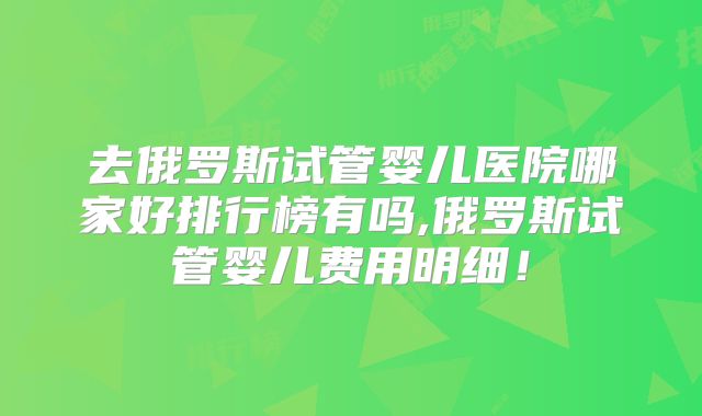 去俄罗斯试管婴儿医院哪家好排行榜有吗,俄罗斯试管婴儿费用明细！