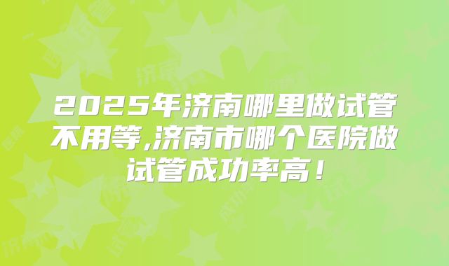 2025年济南哪里做试管不用等,济南市哪个医院做试管成功率高！