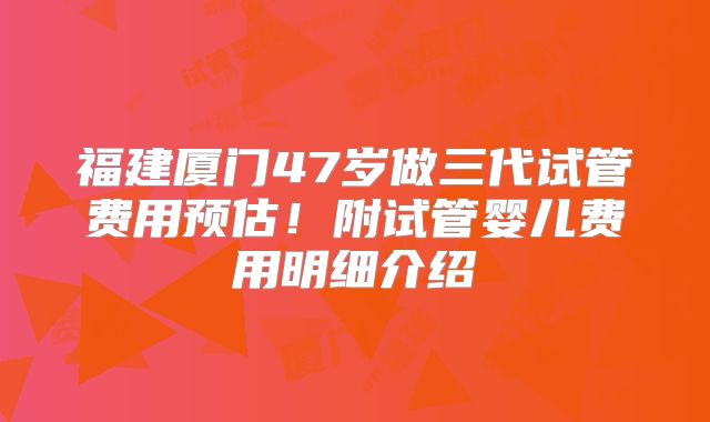 福建厦门47岁做三代试管费用预估!附试管婴儿费用明细介绍