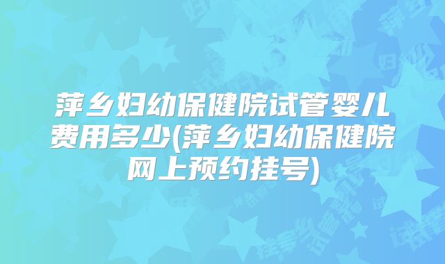 萍乡妇幼保健院试管婴儿费用多少(萍乡妇幼保健院网上预约挂号)