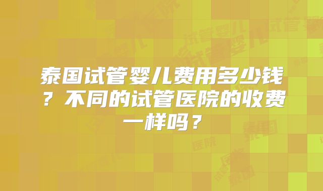 泰国试管婴儿费用多少钱?不同的试管医院的收费一样吗?