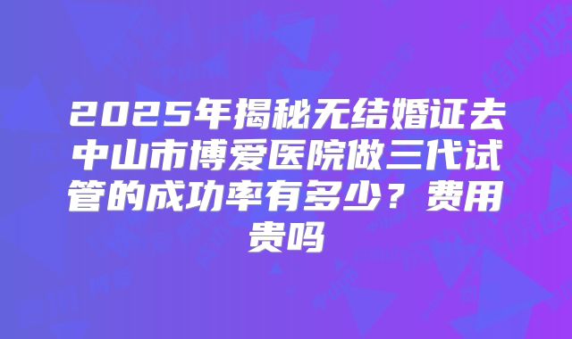 2025年揭秘无结婚证去中山市博爱医院做三代试管的成功率有多少?费用贵吗