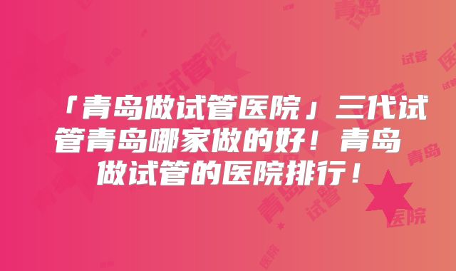 「青岛做试管医院」三代试管青岛哪家做的好！青岛做试管的医院排行！