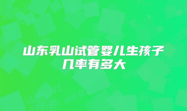 山东乳山试管婴儿生孩子几率有多大