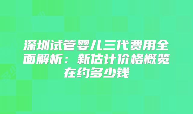 深圳试管婴儿三代费用全面解析:新估计价格概览在约多少钱