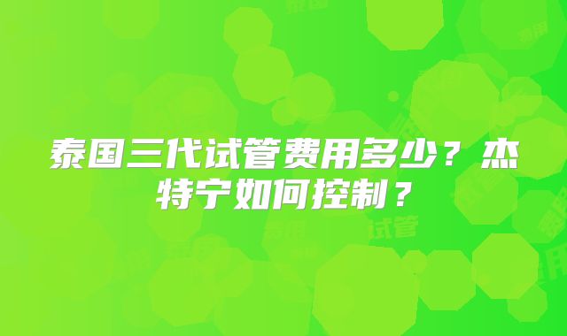 泰国三代试管费用多少?杰特宁如何控制?