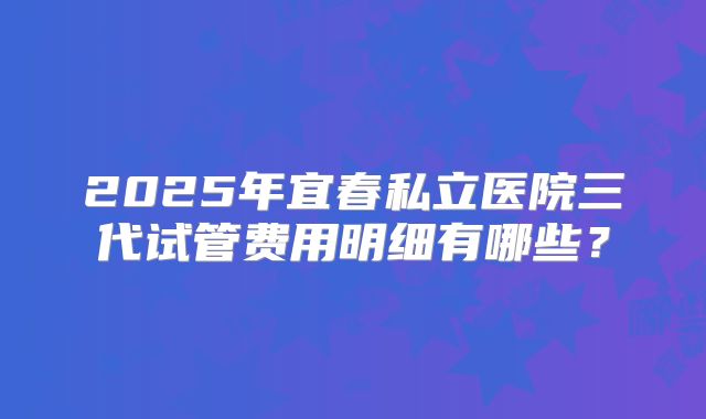 2025年宜春私立医院三代试管费用明细有哪些？
