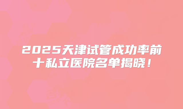 2025天津试管成功率前十私立医院名单揭晓！
