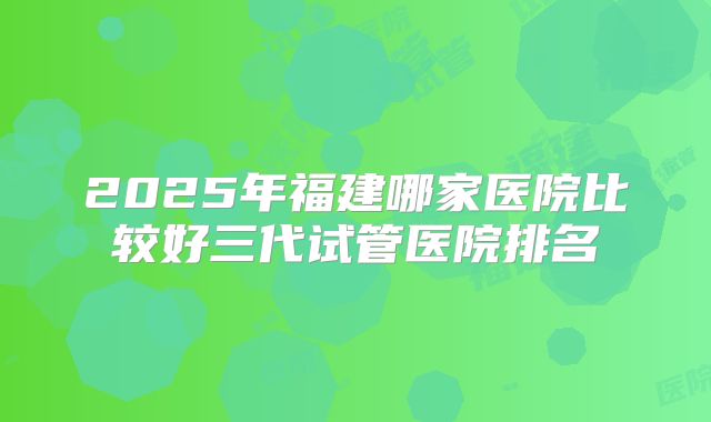 2025年福建哪家医院比较好三代试管医院排名