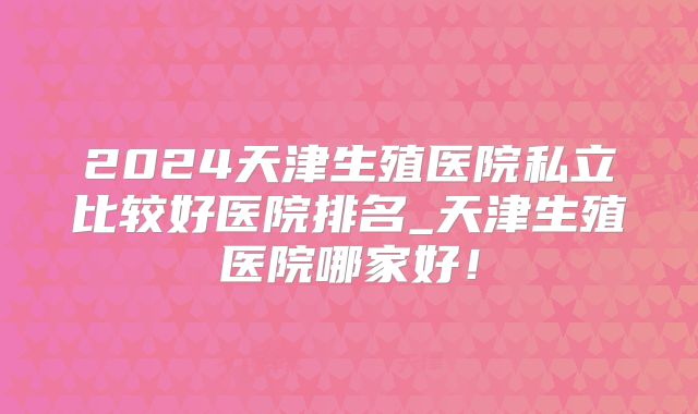 2024天津生殖医院私立比较好医院排名_天津生殖医院哪家好！