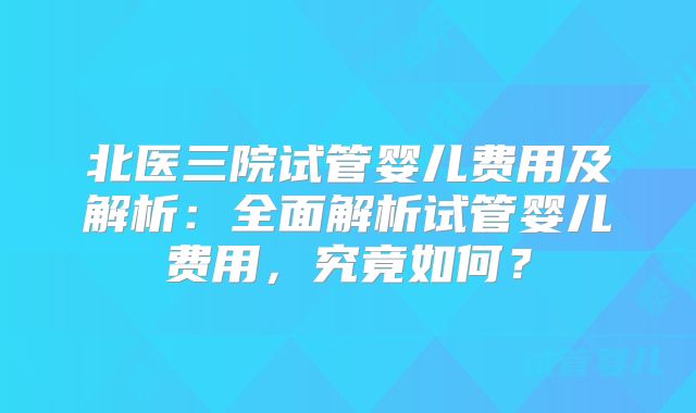 北医三院试管婴儿费用及解析：全面解析试管婴儿费用，究竟如何？