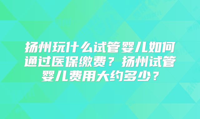 扬州玩什么试管婴儿如何通过医保缴费?扬州试管婴儿费用大约多少?
