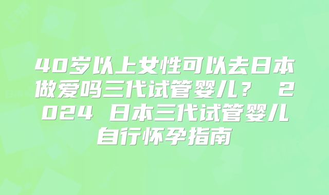 40岁以上女性可以去日本做爱吗三代试管婴儿？ 2024 日本三代试管婴儿自行怀孕指南