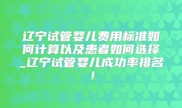 辽宁试管婴儿费用标准如何计算以及患者如何选择_辽宁试管婴儿成功率排名！