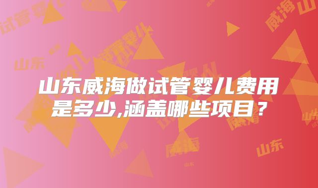 山东威海做试管婴儿费用是多少,涵盖哪些项目?