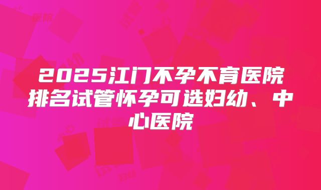 2025江门不孕不育医院排名试管怀孕可选妇幼、中心医院