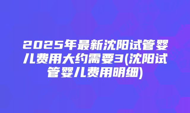 2025年最新沈阳试管婴儿费用大约需要3(沈阳试管婴儿费用明细)