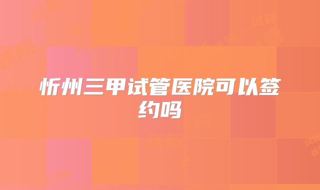 忻州三甲试管医院可以签约吗