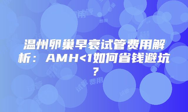 温州卵巢早衰试管费用解析：AMH<1如何省钱避坑？