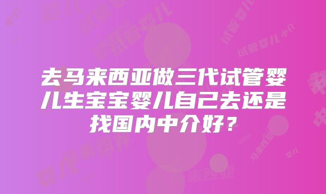 去马来西亚做三代试管婴儿生宝宝婴儿自己去还是找国内中介好?