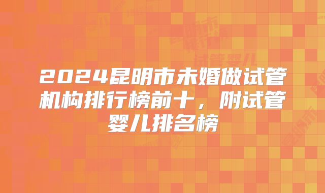 2024昆明市未婚做试管机构排行榜前十,附试管婴儿排名榜