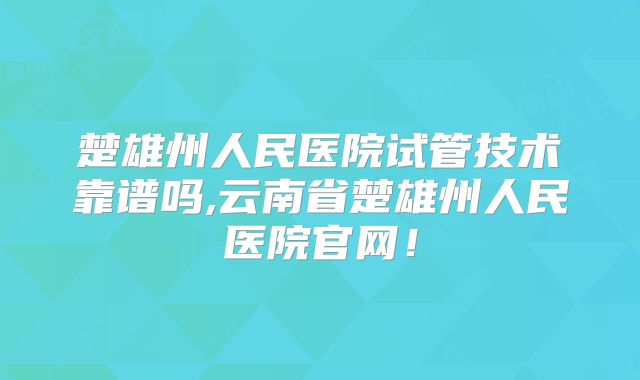 楚雄州人民医院试管技术靠谱吗,云南省楚雄州人民医院官网！
