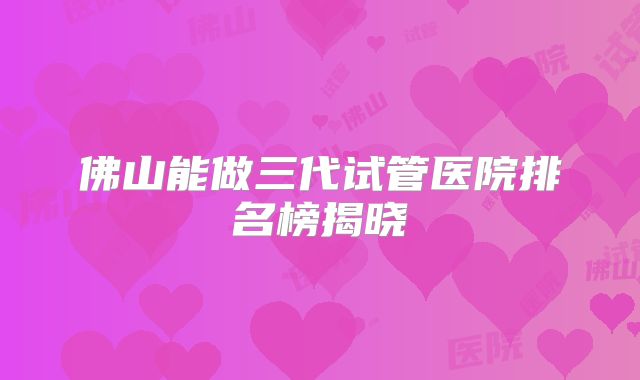 佛山能做三代试管医院排名榜揭晓