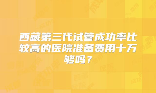 西藏第三代试管成功率比较高的医院准备费用十万够吗？