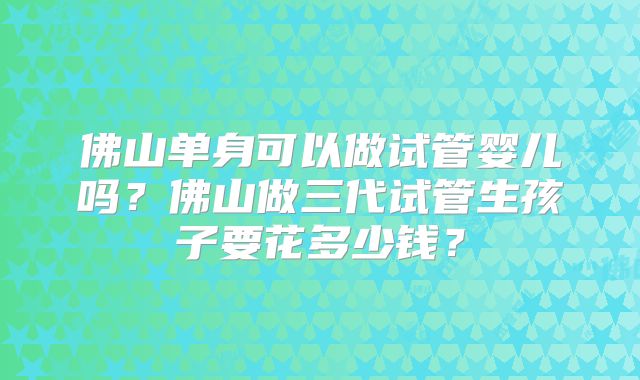 佛山单身可以做试管婴儿吗？佛山做三代试管生孩子要花多少钱？