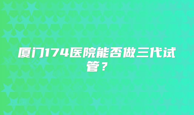 厦门174医院能否做三代试管?