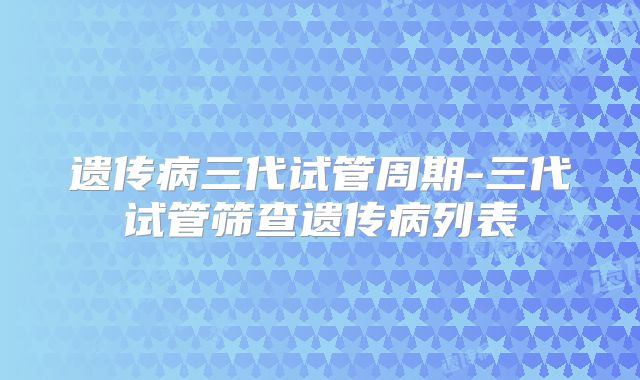 遗传病三代试管周期-三代试管筛查遗传病列表