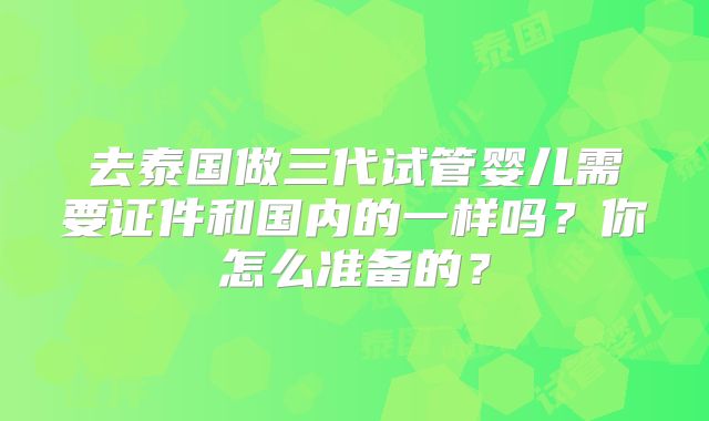 去泰国做三代试管婴儿需要证件和国内的一样吗？你怎么准备的？