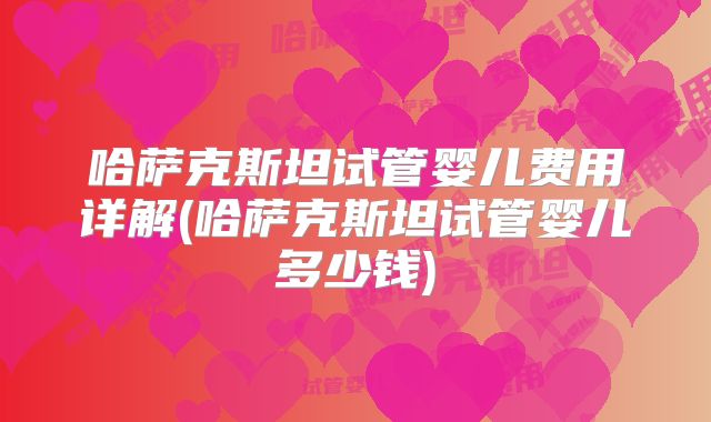 哈萨克斯坦试管婴儿费用详解(哈萨克斯坦试管婴儿多少钱)