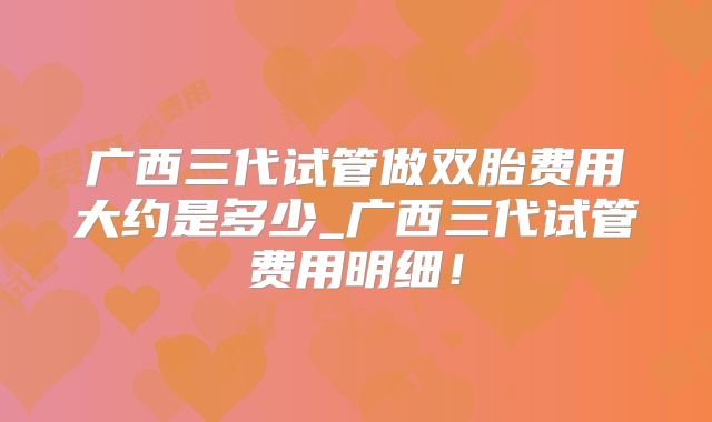 广西三代试管做双胎费用大约是多少_广西三代试管费用明细!