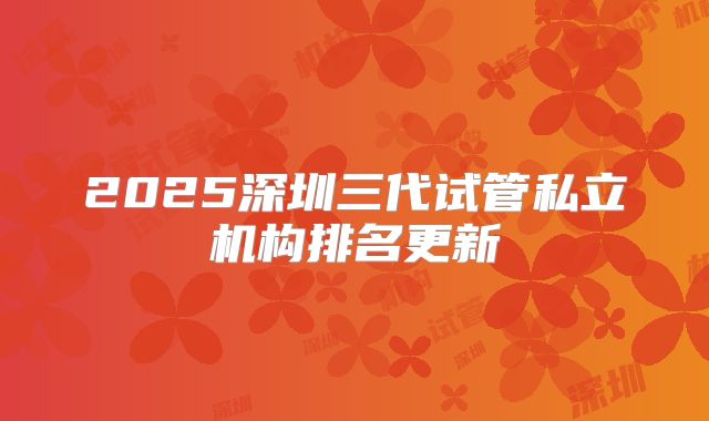 2025深圳三代试管私立机构排名更新