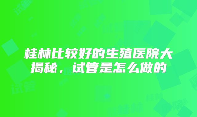 桂林比较好的生殖医院大揭秘，试管是怎么做的
