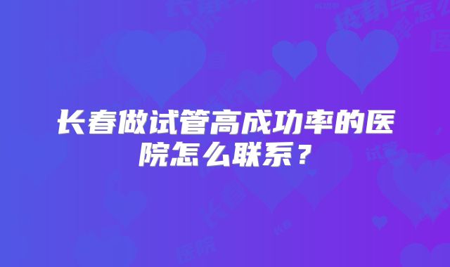 长春做试管高成功率的医院怎么联系？