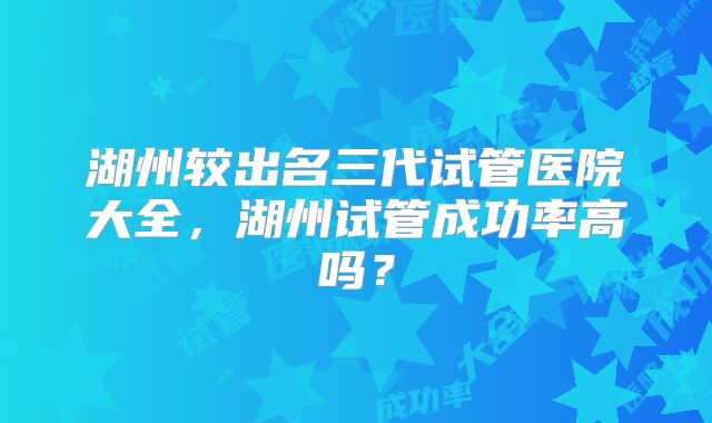 湖州较出名三代试管医院大全,湖州试管成功率高吗?