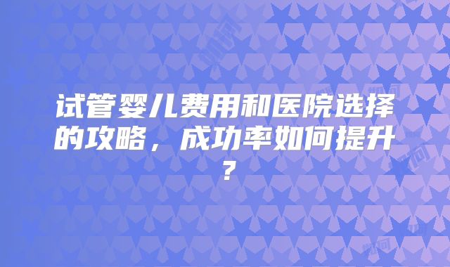 试管婴儿费用和医院选择的攻略，成功率如何提升？