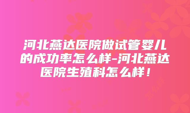 河北燕达医院做试管婴儿的成功率怎么样-河北燕达医院生殖科怎么样！