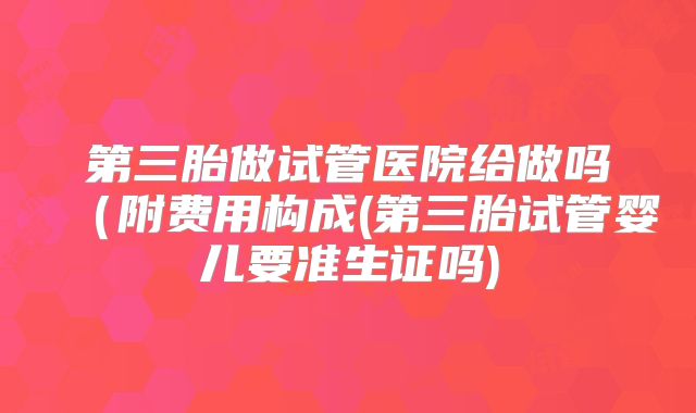 第三胎做试管医院给做吗（附费用构成(第三胎试管婴儿要准生证吗)