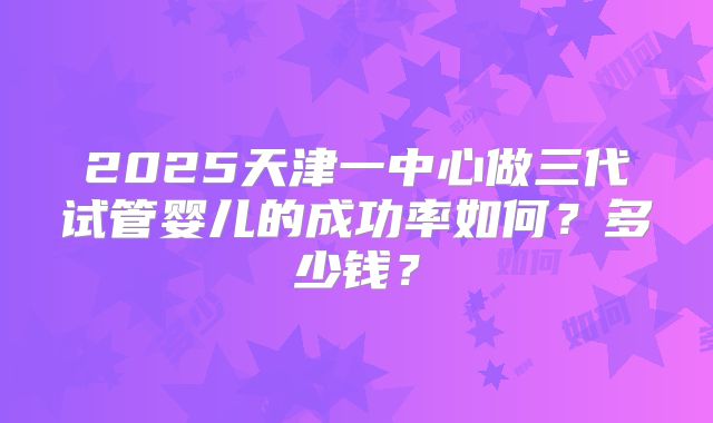 2025天津一中心做三代试管婴儿的成功率如何?多少钱?