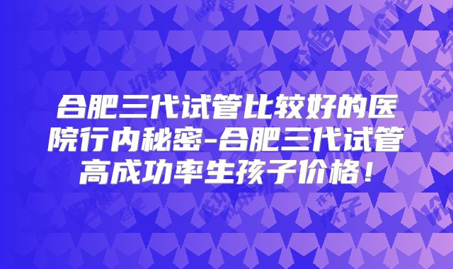 合肥三代试管比较好的医院行内秘密-合肥三代试管高成功率生孩子价格！