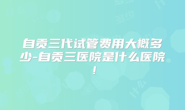 自贡三代试管费用大概多少-自贡三医院是什么医院！