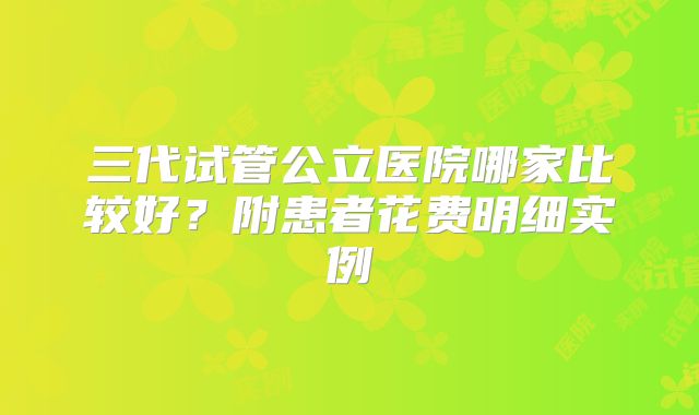 三代试管公立医院哪家比较好？附患者花费明细实例