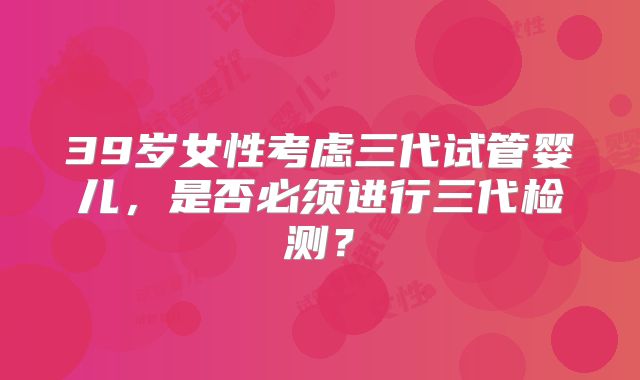 39岁女性考虑三代试管婴儿,是否必须进行三代检测?
