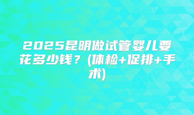 2025昆明做试管婴儿要花多少钱？(体检+促排+手术)