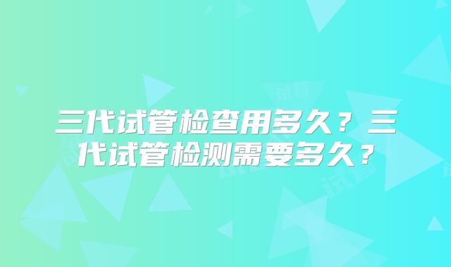 三代试管检查用多久?三代试管检测需要多久?