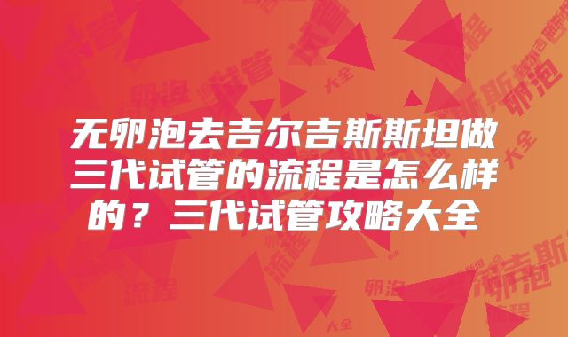 无卵泡去吉尔吉斯斯坦做三代试管的流程是怎么样的？三代试管攻略大全