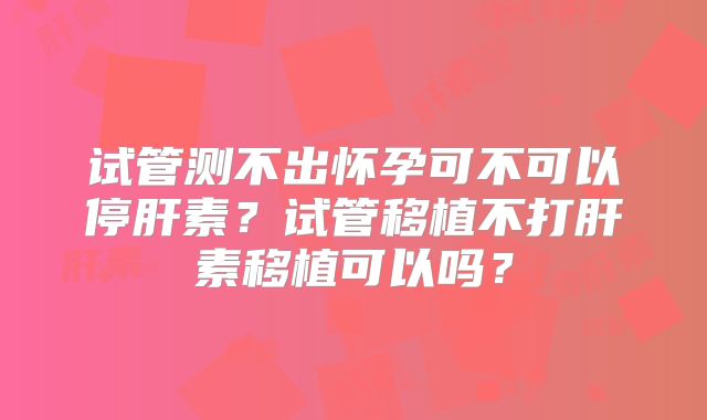 试管测不出怀孕可不可以停肝素？试管移植不打肝素移植可以吗？